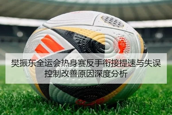 樊振东全运会热身赛反手衔接提速与失误控制改善原因深度分析